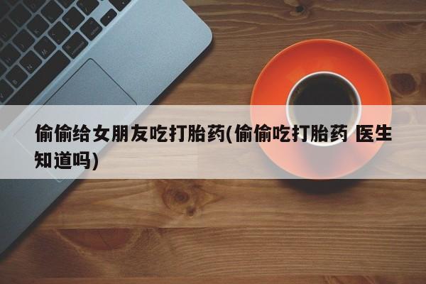 药流药偷偷给女朋友吃打胎药(偷偷吃打胎药 医生知道吗)