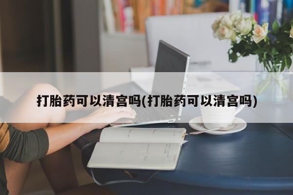 药流药打胎药可以清宫吗(打胎药可以清宫吗)