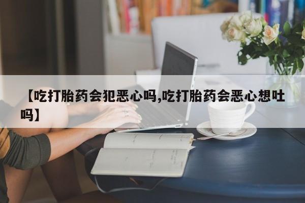 药流药【吃打胎药会犯恶心吗,吃打胎药会恶心想吐吗】