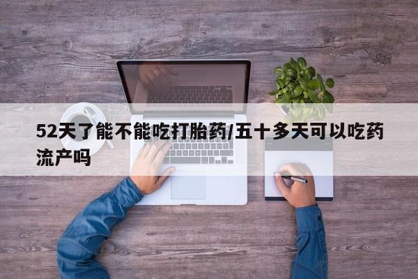 药流药52天了能不能吃打胎药/五十多天可以吃药流产吗