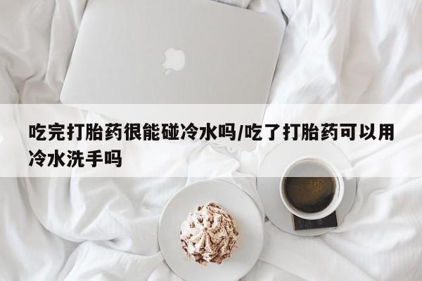 药流药吃完打胎药很能碰冷水吗/吃了打胎药可以用冷水洗手吗