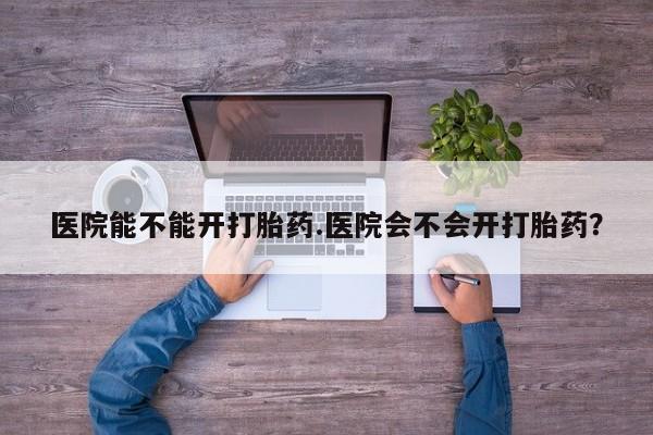 药流药医院能不能开打胎药.医院会不会开打胎药？