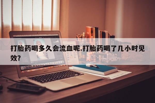 药流药打胎药喝多久会流血呢.打胎药喝了几小时见效？