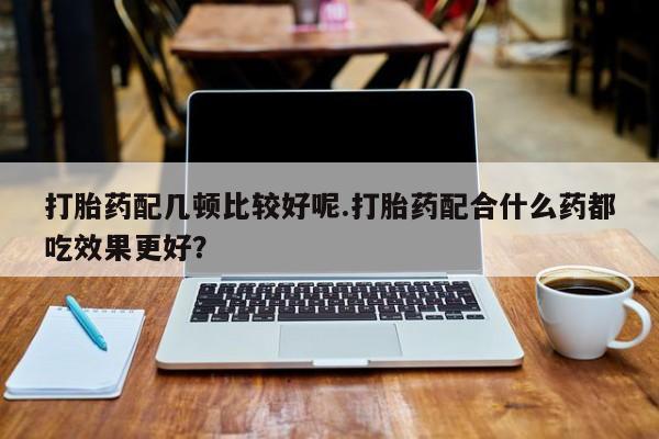 药流药打胎药配几顿比较好呢.打胎药配合什么药都吃效果更好？