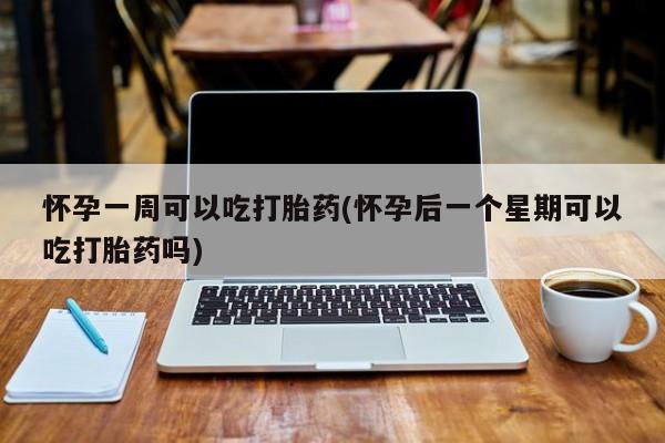 药流药怀孕一周可以吃打胎药(怀孕后一个星期可以吃打胎药吗)