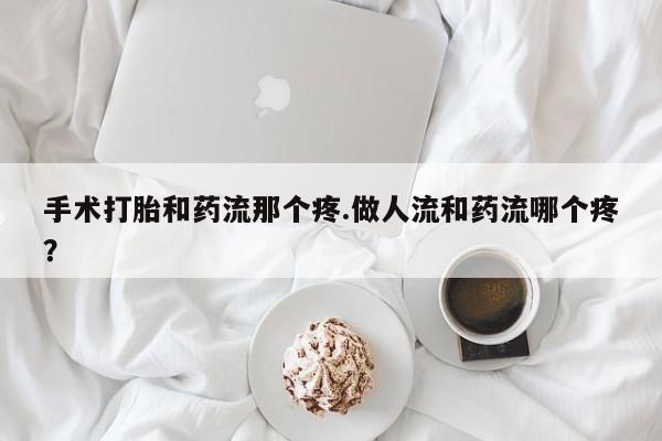 药流药手术打胎和药流那个疼.做人流和药流哪个疼？