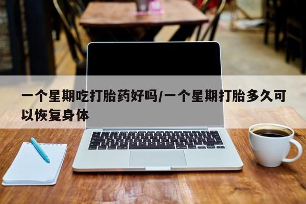药流药一个星期吃打胎药好吗/一个星期打胎多久可以恢复身体