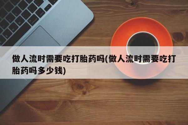 药流药做人流时需要吃打胎药吗(做人流时需要吃打胎药吗多少钱)