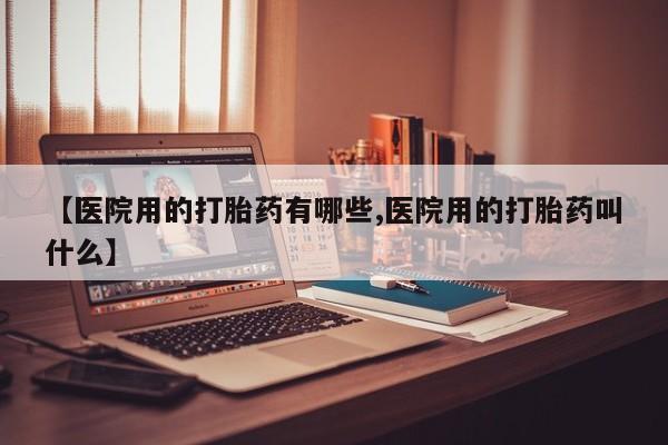药流药【医院用的打胎药有哪些,医院用的打胎药叫什么】