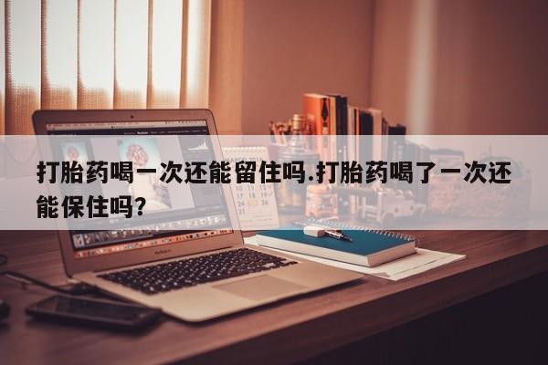 药流药打胎药喝一次还能留住吗.打胎药喝了一次还能保住吗？
