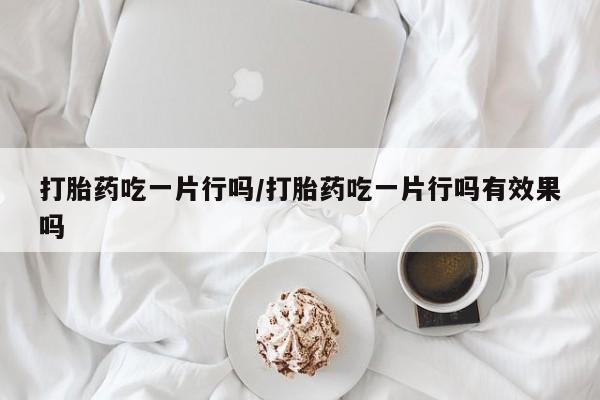 药流药打胎药吃一片行吗/打胎药吃一片行吗有效果吗