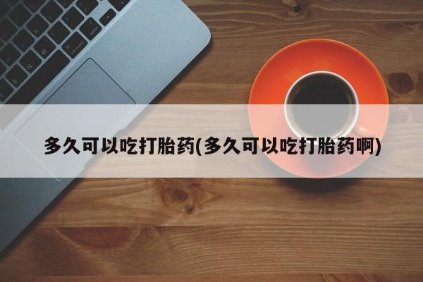 药流药多久可以吃打胎药(多久可以吃打胎药啊)
