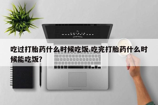 药流药吃过打胎药什么时候吃饭.吃完打胎药什么时候能吃饭？