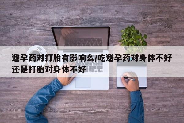 药流药避孕药对打胎有影响么/吃避孕药对身体不好还是打胎对身体不好