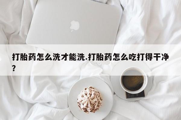 药流药打胎药怎么洗才能洗.打胎药怎么吃打得干净？