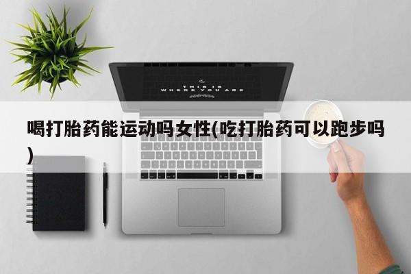 药流药喝打胎药能运动吗女性(吃打胎药可以跑步吗)