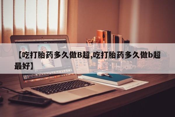 药流药【吃打胎药多久做B超,吃打胎药多久做b超最好】