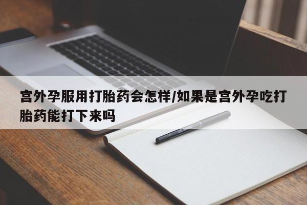 药流药宫外孕服用打胎药会怎样/如果是宫外孕吃打胎药能打下来吗