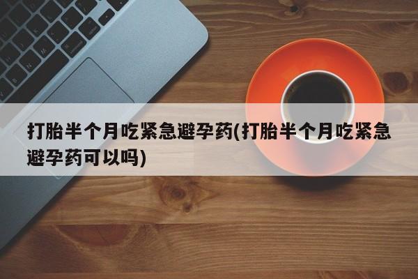 药流药打胎半个月吃紧急避孕药(打胎半个月吃紧急避孕药可以吗)